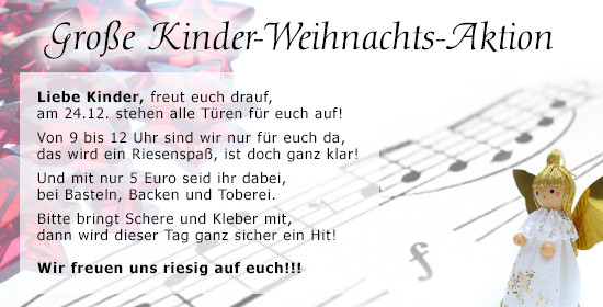 Liebe Kinder, freut euch drauf,​​​​​​​ am 24.12. stehen alle Türen für euch auf! Von 9.00 bis 12.00 Uhr sind wir nur für euch da, das wird ein Riesenspaß, ist doch ganz klar! Und mit nur 5 Euro seid ihr dabei, bei Basteln, Backen und Toberei. Bitte bringt Schere und Kleber mit, dann wird dieser Tag ganz sicher ein Hit!